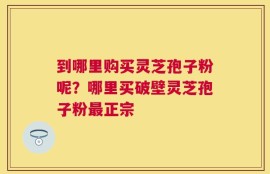 到哪里购买灵芝孢子粉呢？哪里买破壁灵芝孢子粉最正宗