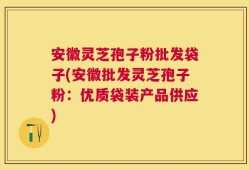 安徽灵芝孢子粉批发袋子(安徽批发灵芝孢子粉：优质袋装产品供应)