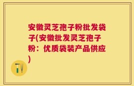 安徽灵芝孢子粉批发袋子(安徽批发灵芝孢子粉：优质袋装产品供应)