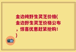 金边纯野生灵芝价格(金边野生灵芝价格公布，惊喜优惠赶紧抢购！)