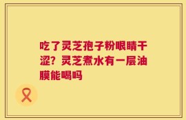 吃了灵芝孢子粉眼睛干涩？灵芝煮水有一层油膜能喝吗