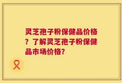 灵芝孢子粉保健品价格？了解灵芝孢子粉保健品市场价格？