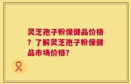 灵芝孢子粉保健品价格？了解灵芝孢子粉保健品市场价格？