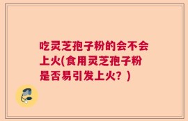 吃灵芝孢子粉的会不会上火(食用灵芝孢子粉是否易引发上火？)