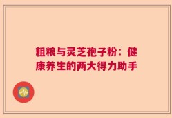 粗粮与灵芝孢子粉：健康养生的两大得力助手