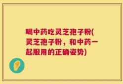 喝中药吃灵芝孢子粉(灵芝孢子粉，和中药一起服用的正确姿势)