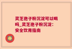 灵芝孢子粉沉淀可以喝吗_灵芝孢子粉沉淀：安全饮用指南