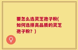 要怎么选灵芝孢子粉(如何选择高品质的灵芝孢子粉？)