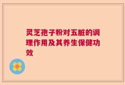 灵芝孢子粉对五脏的调理作用及其养生保健功效