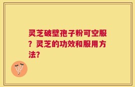 灵芝破壁孢子粉可空服？灵芝的功效和服用方法？