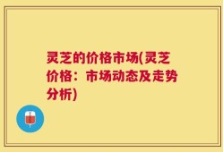 灵芝的价格市场(灵芝价格：市场动态及走势分析)