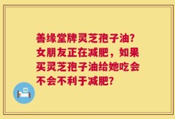 善缘堂牌灵芝孢子油？女朋友正在减肥，如果买灵芝孢子油给她吃会不会不利于减肥？