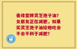 善缘堂牌灵芝孢子油？女朋友正在减肥，如果买灵芝孢子油给她吃会不会不利于减肥？