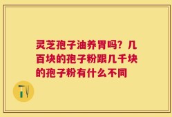 灵芝孢子油养胃吗？几百块的孢子粉跟几千块的孢子粉有什么不同