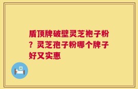 盾顶牌破壁灵芝袍子粉？灵芝孢子粉哪个牌子好又实惠