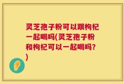 灵芝孢子粉可以跟枸杞一起喝吗(灵芝孢子粉和枸杞可以一起喝吗？)