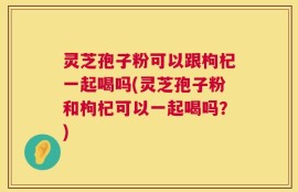 灵芝孢子粉可以跟枸杞一起喝吗(灵芝孢子粉和枸杞可以一起喝吗？)