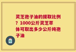 灵芝孢子油的提取比例？1000公斤灵芝萃体可取出多少公斤纯孢子油