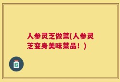 人参灵芝做菜(人参灵芝变身美味菜品！)