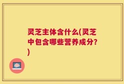 灵芝主体含什么(灵芝中包含哪些营养成分？)