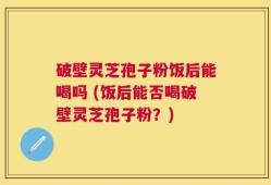 破壁灵芝孢子粉饭后能喝吗 (饭后能否喝破壁灵芝孢子粉？)