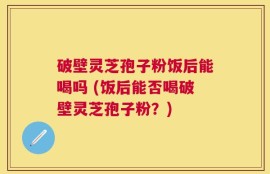 破壁灵芝孢子粉饭后能喝吗 (饭后能否喝破壁灵芝孢子粉？)