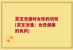 灵芝泡酒对女性的功效(灵芝泡酒：女性健康的良药)