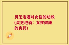 灵芝泡酒对女性的功效(灵芝泡酒：女性健康的良药)