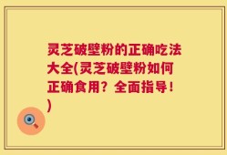 灵芝破壁粉的正确吃法大全(灵芝破壁粉如何正确食用？全面指导！)