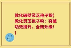 敦化破壁灵芝孢子粉(敦化灵芝孢子粉：突破功效提升，全新升级！)