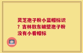 灵芝孢子粉小蓝帽标识？吉林敖东破壁孢子粉没有小看帽标