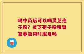 喝中药后可以喝灵芝孢子粉？灵芝孢子粉和胃复春能同时服用吗