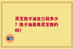 灵芝孢子油含三萜多少？孢子油是用灵芝做的吗？
