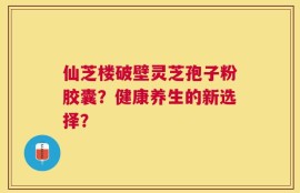 仙芝楼破壁灵芝孢子粉胶囊？健康养生的新选择？
