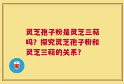 灵芝孢子粉是灵芝三萜吗？探究灵芝孢子粉和灵芝三萜的关系？
