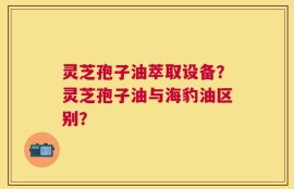 灵芝孢子油萃取设备？灵芝孢子油与海豹油区别？