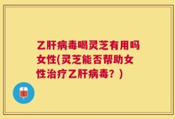 乙肝病毒喝灵芝有用吗女性(灵芝能否帮助女性治疗乙肝病毒？)