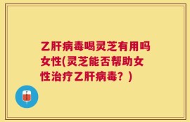 乙肝病毒喝灵芝有用吗女性(灵芝能否帮助女性治疗乙肝病毒？)