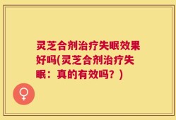 灵芝合剂治疗失眠效果好吗(灵芝合剂治疗失眠：真的有效吗？)