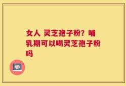 女人 灵芝孢子粉？哺乳期可以喝灵芝孢子粉吗