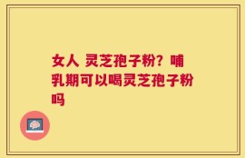 女人 灵芝孢子粉？哺乳期可以喝灵芝孢子粉吗
