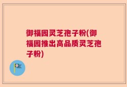御福园灵芝孢子粉(御福园推出高品质灵芝孢子粉)