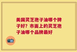 美国灵芝孢子油哪个牌子好？市面上的灵芝孢子油哪个品牌最好