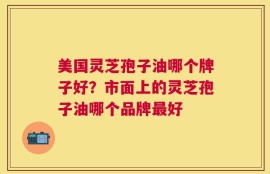 美国灵芝孢子油哪个牌子好？市面上的灵芝孢子油哪个品牌最好
