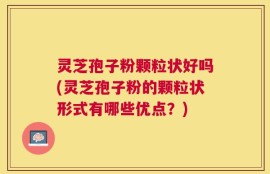 灵芝孢子粉颗粒状好吗(灵芝孢子粉的颗粒状形式有哪些优点？)