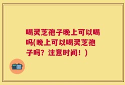 喝灵芝孢子晚上可以喝吗(晚上可以喝灵芝孢子吗？注意时间！)