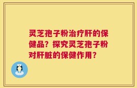 灵芝孢子粉治疗肝的保健品？探究灵芝孢子粉对肝脏的保健作用？