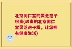 北京同仁堂的灵芝孢子粉贵(珍贵的北京同仁堂灵芝孢子粉，让您拥有健康生活)