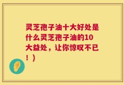 灵芝孢子油十大好处是什么灵芝孢子油的10大益处，让你惊叹不已！)