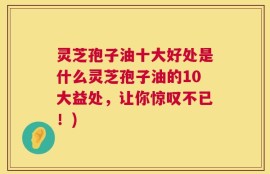 灵芝孢子油十大好处是什么灵芝孢子油的10大益处，让你惊叹不已！)